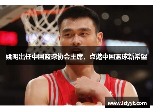 姚明出任中国篮球协会主席，点燃中国篮球新希望